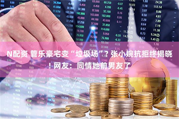 N配资 管乐豪宅变“垃圾场”? 张小婉抗拒终揭晓! 网友：同情她前男友了
