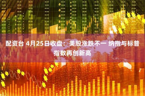 配资台 4月25日收盘：美股涨跌不一 纳指与标普指数再创新高