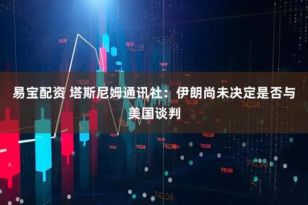 易宝配资 塔斯尼姆通讯社：伊朗尚未决定是否与美国谈判