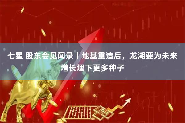 七星 股东会见闻录丨地基重造后，龙湖要为未来增长埋下更多种子