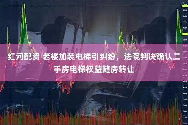 红河配资 老楼加装电梯引纠纷，法院判决确认二手房电梯权益随房转让