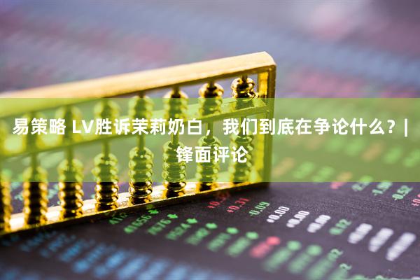 易策略 LV胜诉茉莉奶白，我们到底在争论什么？| 锋面评论