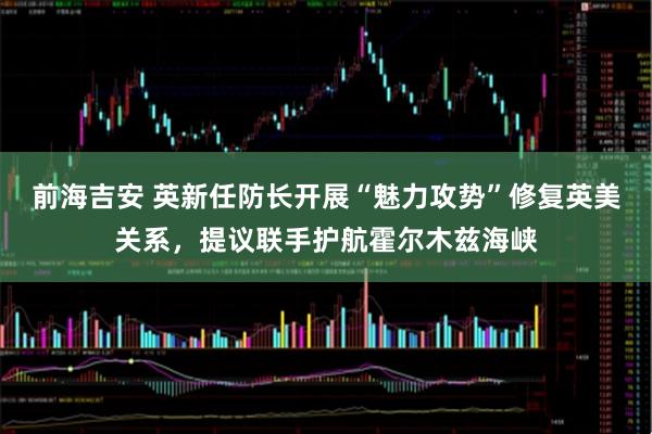 前海吉安 英新任防长开展“魅力攻势”修复英美关系，提议联手护航霍尔木兹海峡